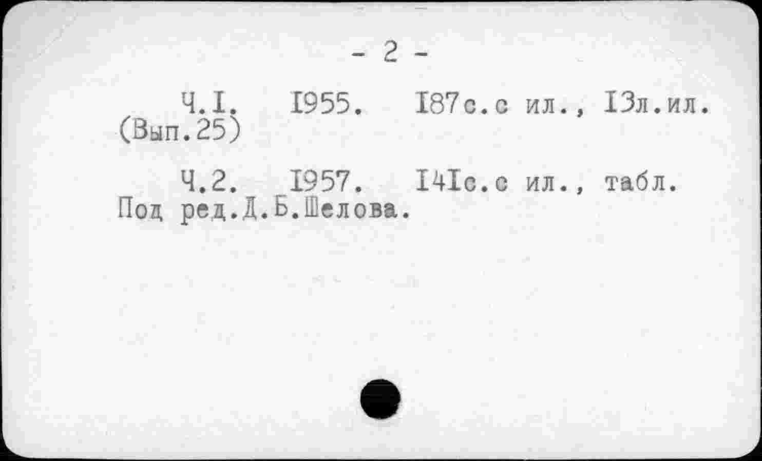 ﻿- 2 -
4.1.	1955.	І87с.с ил., ІЗл.ил.
(Вып.25)
4.2.	1957.	І4ІС.С ил., табл.
Под ред.Д.Б.Шелова.